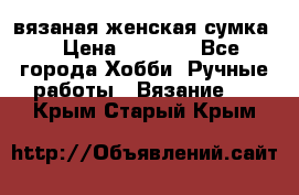 вязаная женская сумка  › Цена ­ 2 500 - Все города Хобби. Ручные работы » Вязание   . Крым,Старый Крым